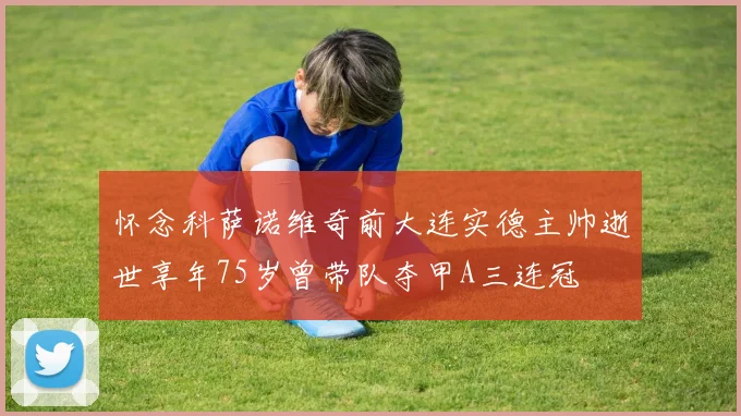 怀念科萨诺维奇前大连实德主帅逝世享年75岁曾带队夺甲A三连冠