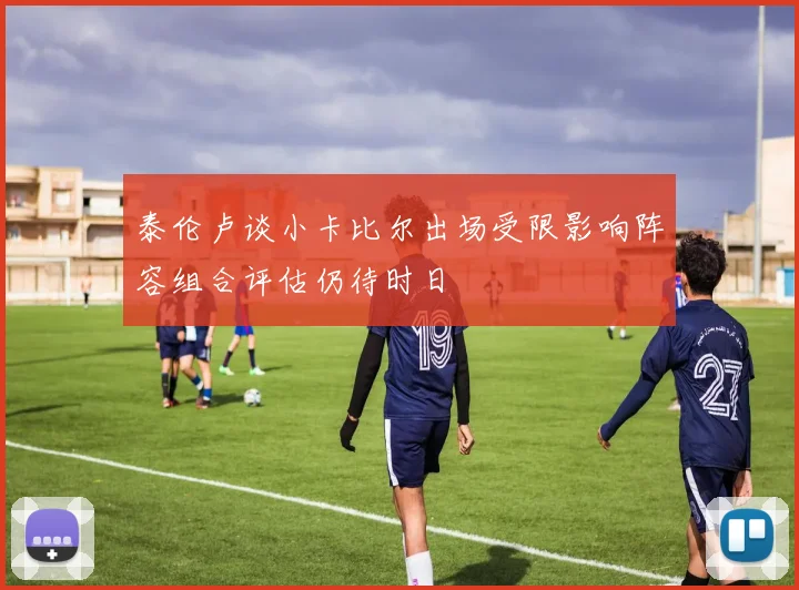 泰伦卢谈小卡比尔出场受限影响阵容组合评估仍待时日