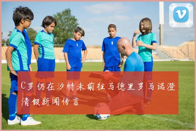 C罗仍在沙特未前往马德里罗马诺澄清假新闻传言
