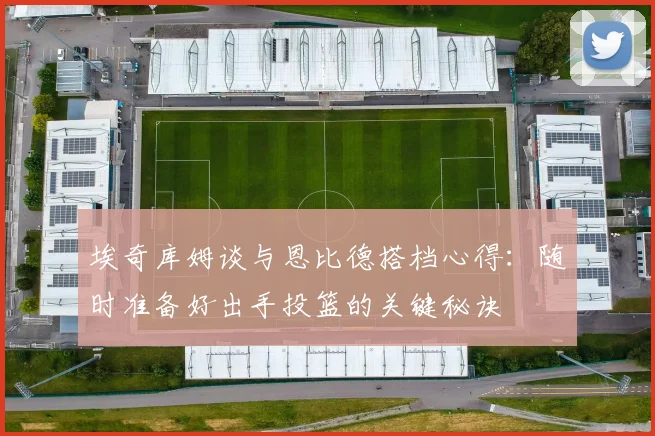 埃奇库姆谈与恩比德搭档心得：随时准备好出手投篮的关键秘诀