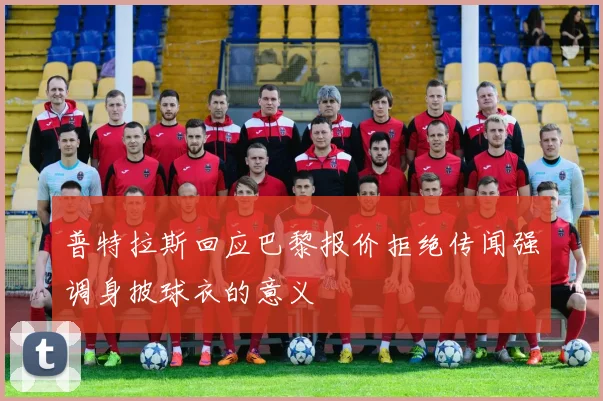 普特拉斯回应巴黎报价拒绝传闻强调身披球衣的意义