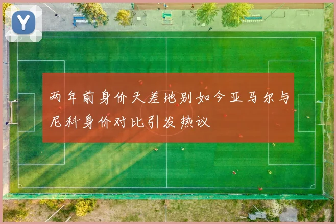 两年前身价天差地别如今亚马尔与尼科身价对比引发热议