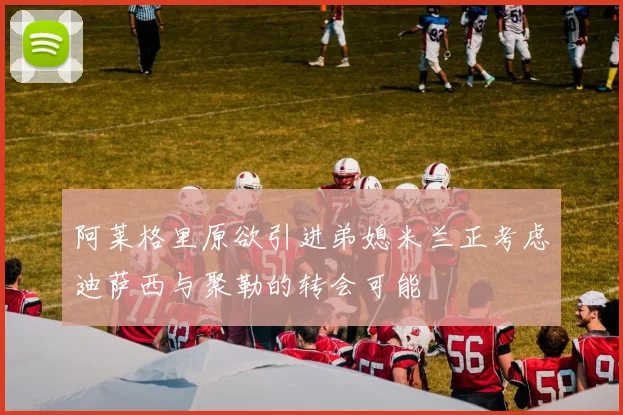 阿莱格里原欲引进弟媳米兰正考虑迪萨西与聚勒的转会可能