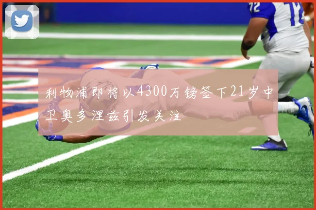 利物浦即将以4300万镑签下21岁中卫奥多涅兹引发关注