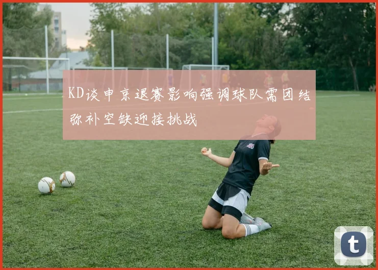 KD谈申京退赛影响强调球队需团结弥补空缺迎接挑战