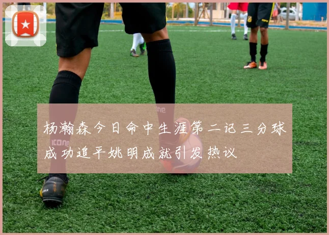 杨瀚森今日命中生涯第二记三分球成功追平姚明成就引发热议
