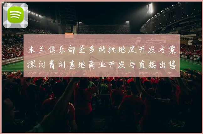米兰俱乐部圣多纳托地皮开发方案探讨青训基地商业开发与直接出售的利弊分析