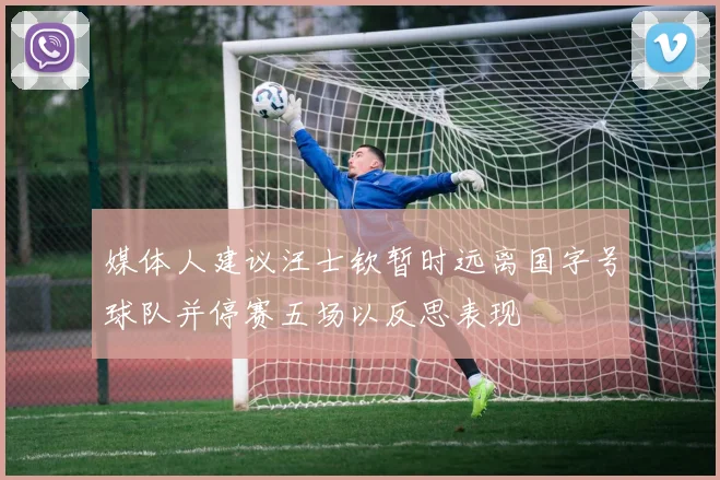 媒体人建议汪士钦暂时远离国字号球队并停赛五场以反思表现