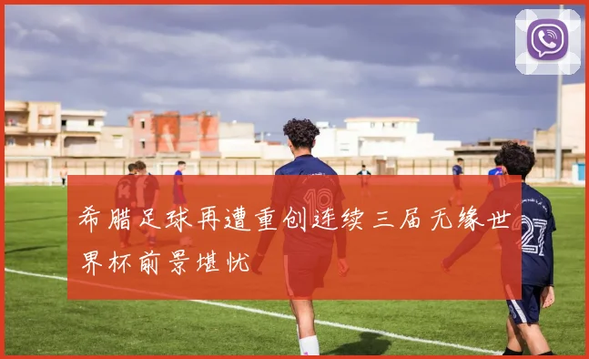 希腊足球再遭重创连续三届无缘世界杯前景堪忧