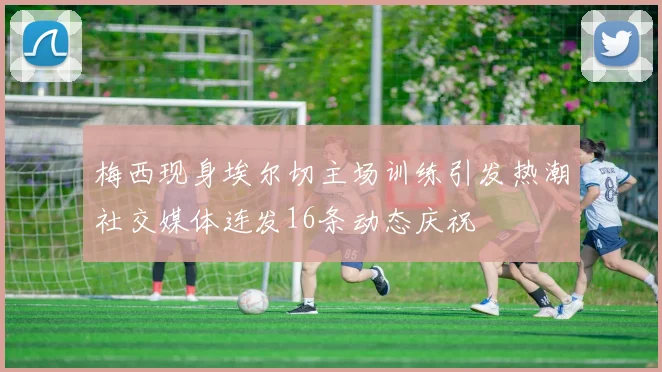 梅西现身埃尔切主场训练引发热潮社交媒体连发16条动态庆祝