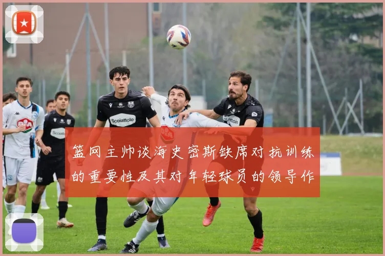 篮网主帅谈海史密斯缺席对抗训练的重要性及其对年轻球员的领导作用