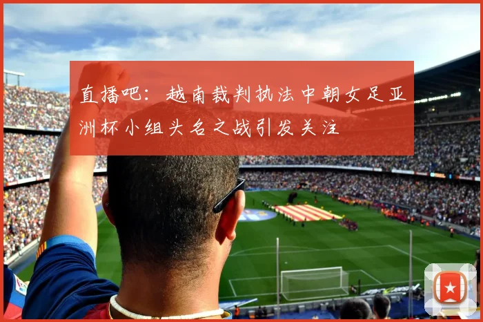 直播吧：越南裁判执法中朝女足亚洲杯小组头名之战引发关注