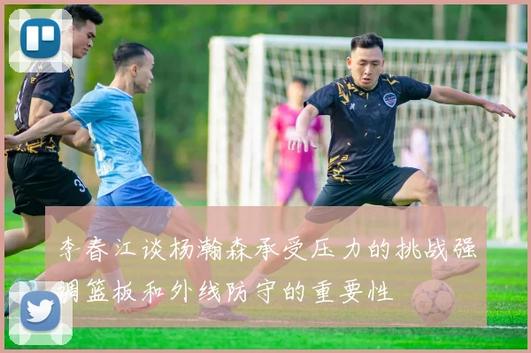 李春江谈杨瀚森承受压力的挑战强调篮板和外线防守的重要性