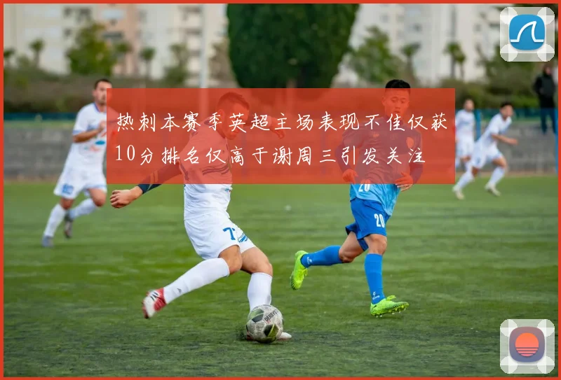 热刺本赛季英超主场表现不佳仅获10分排名仅高于谢周三引发关注