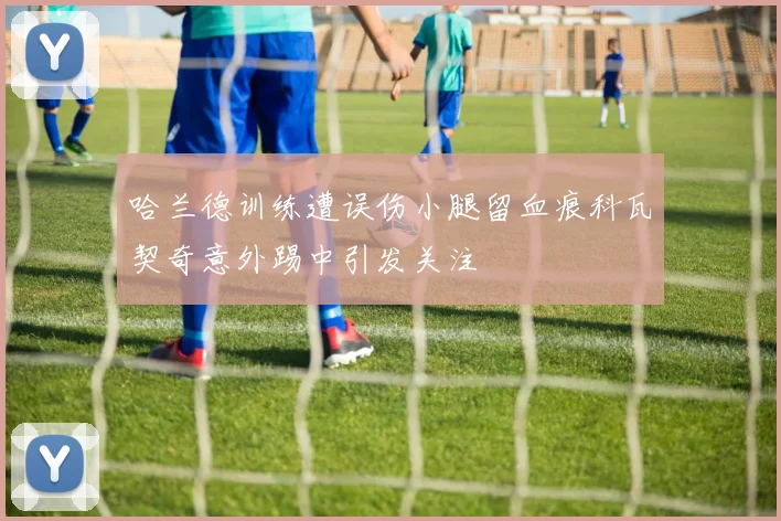 哈兰德训练遭误伤小腿留血痕科瓦契奇意外踢中引发关注