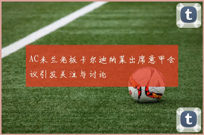 AC米兰老板卡尔迪纳莱出席意甲会议引发关注与讨论
