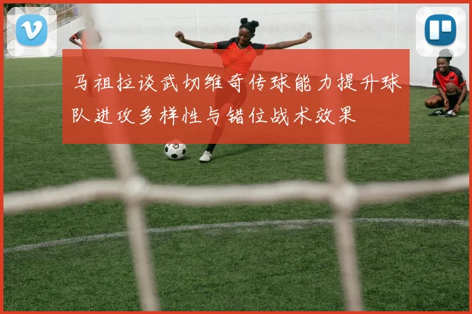 马祖拉谈武切维奇传球能力提升球队进攻多样性与错位战术效果