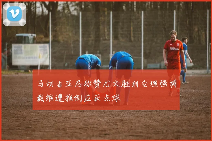 马切吉亚尼称赞尤文胜利合理强调戴维遭推倒应获点球