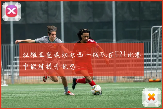拉维亚重返切尔西一线队在U21比赛中锻炼提升状态