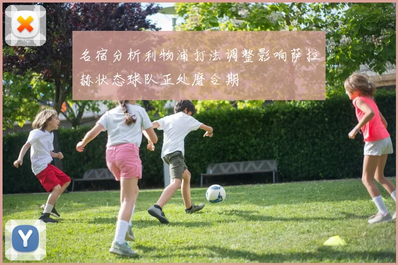 名宿分析利物浦打法调整影响萨拉赫状态球队正处磨合期