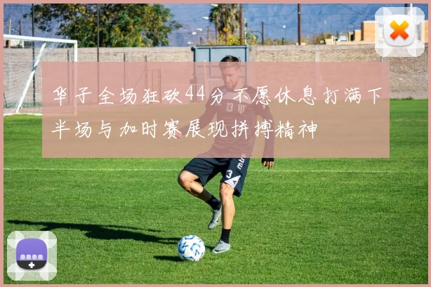 华子全场狂砍44分不愿休息打满下半场与加时赛展现拼搏精神