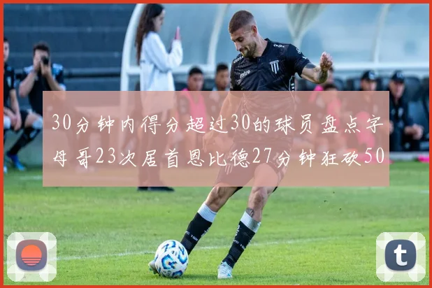 30分钟内得分超过30的球员盘点字母哥23次居首恩比德27分钟狂砍50分