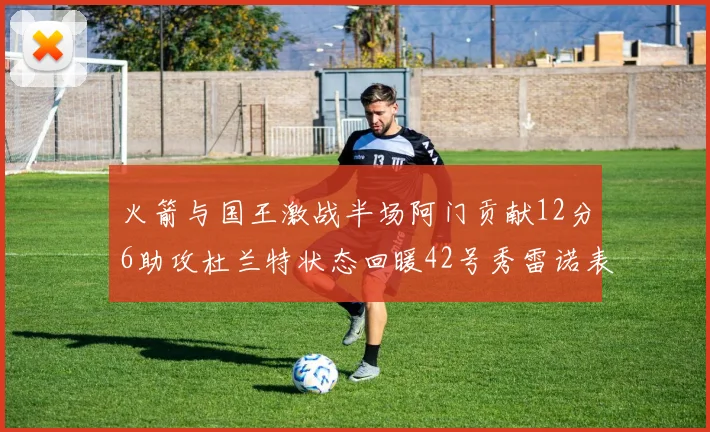 火箭与国王激战半场阿门贡献12分6助攻杜兰特状态回暖42号秀雷诺表现抢眼