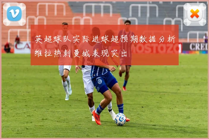 英超球队实际进球超预期数据分析维拉热刺曼城表现突出