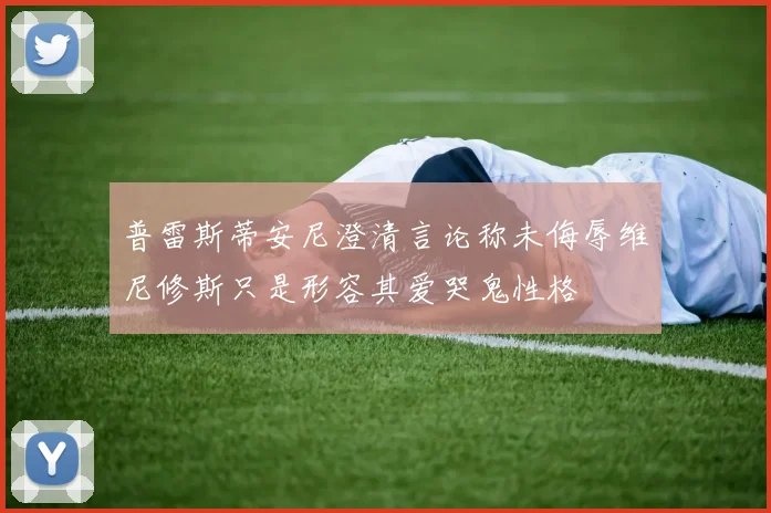 普雷斯蒂安尼澄清言论称未侮辱维尼修斯只是形容其爱哭鬼性格