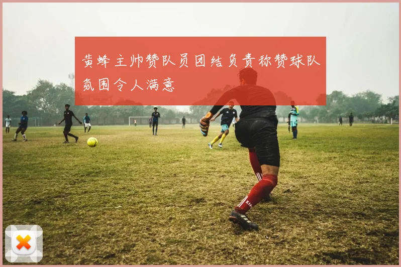 黄蜂主帅赞队员团结负责称赞球队氛围令人满意