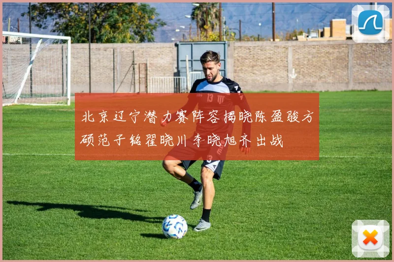 北京辽宁潜力赛阵容揭晓陈盈骏方硕范子铭翟晓川李晓旭齐出战